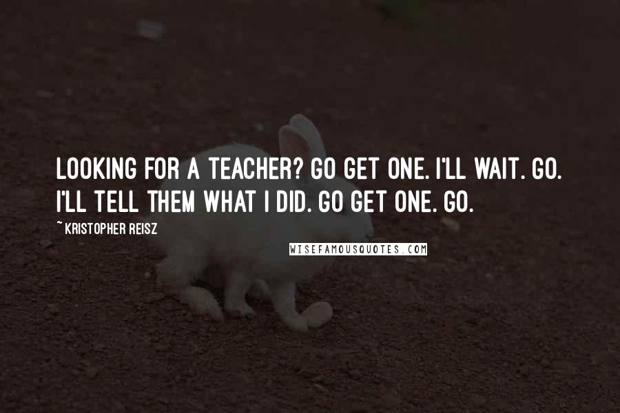 Kristopher Reisz Quotes: Looking for a teacher? Go get one. I'll wait. Go. I'll tell them what I did. Go get one. Go.