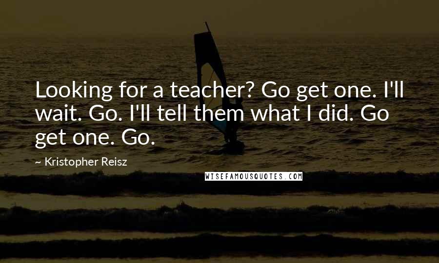 Kristopher Reisz Quotes: Looking for a teacher? Go get one. I'll wait. Go. I'll tell them what I did. Go get one. Go.