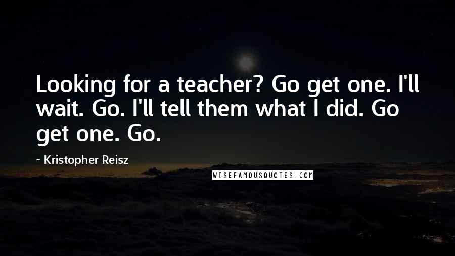 Kristopher Reisz Quotes: Looking for a teacher? Go get one. I'll wait. Go. I'll tell them what I did. Go get one. Go.