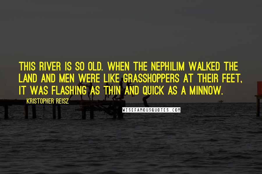 Kristopher Reisz Quotes: This river is so old. When the Nephilim walked the land and men were like grasshoppers at their feet, it was flashing as thin and quick as a minnow.