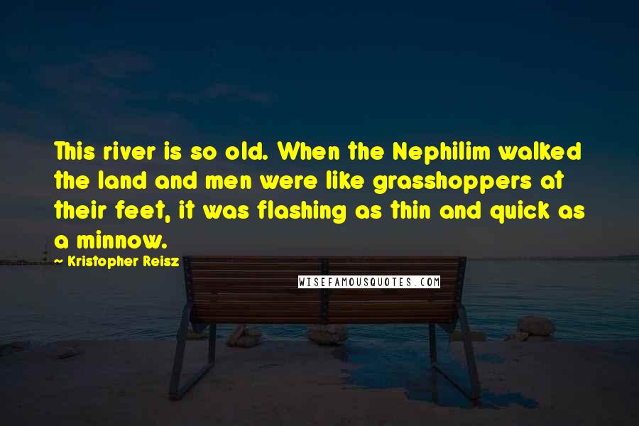 Kristopher Reisz Quotes: This river is so old. When the Nephilim walked the land and men were like grasshoppers at their feet, it was flashing as thin and quick as a minnow.