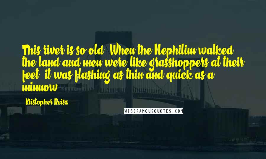 Kristopher Reisz Quotes: This river is so old. When the Nephilim walked the land and men were like grasshoppers at their feet, it was flashing as thin and quick as a minnow.