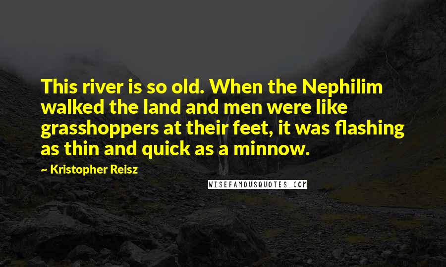 Kristopher Reisz Quotes: This river is so old. When the Nephilim walked the land and men were like grasshoppers at their feet, it was flashing as thin and quick as a minnow.