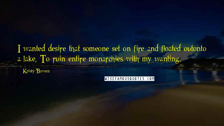 Kristy Bowen Quotes: I wanted desire that someone set on fire and floated outonto a lake. To ruin entire monarchies with my wanting.