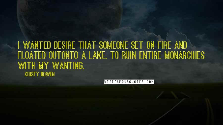 Kristy Bowen Quotes: I wanted desire that someone set on fire and floated outonto a lake. To ruin entire monarchies with my wanting.