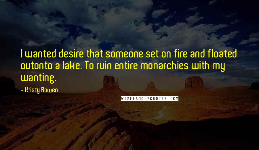 Kristy Bowen Quotes: I wanted desire that someone set on fire and floated outonto a lake. To ruin entire monarchies with my wanting.