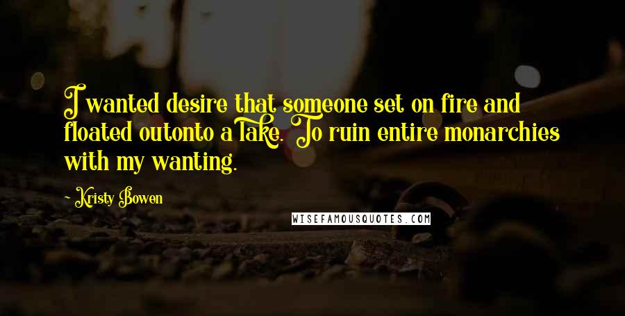 Kristy Bowen Quotes: I wanted desire that someone set on fire and floated outonto a lake. To ruin entire monarchies with my wanting.