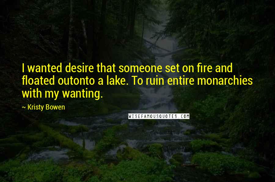 Kristy Bowen Quotes: I wanted desire that someone set on fire and floated outonto a lake. To ruin entire monarchies with my wanting.