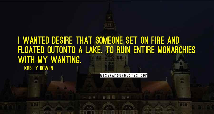 Kristy Bowen Quotes: I wanted desire that someone set on fire and floated outonto a lake. To ruin entire monarchies with my wanting.