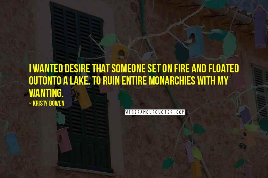 Kristy Bowen Quotes: I wanted desire that someone set on fire and floated outonto a lake. To ruin entire monarchies with my wanting.