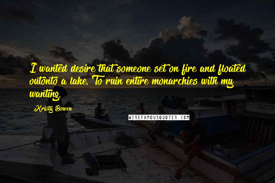 Kristy Bowen Quotes: I wanted desire that someone set on fire and floated outonto a lake. To ruin entire monarchies with my wanting.