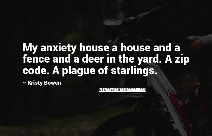 Kristy Bowen Quotes: My anxiety house a house and a fence and a deer in the yard. A zip code. A plague of starlings.