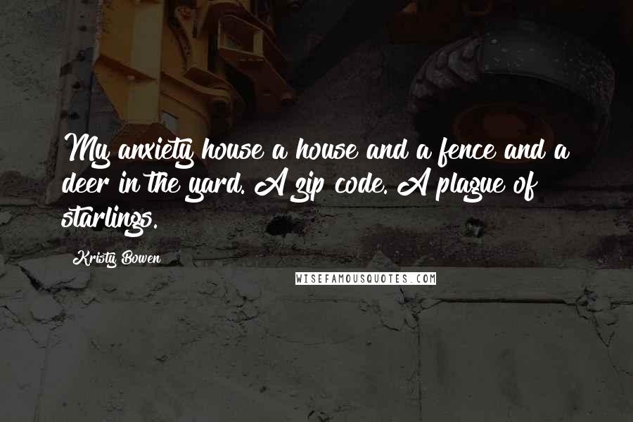 Kristy Bowen Quotes: My anxiety house a house and a fence and a deer in the yard. A zip code. A plague of starlings.