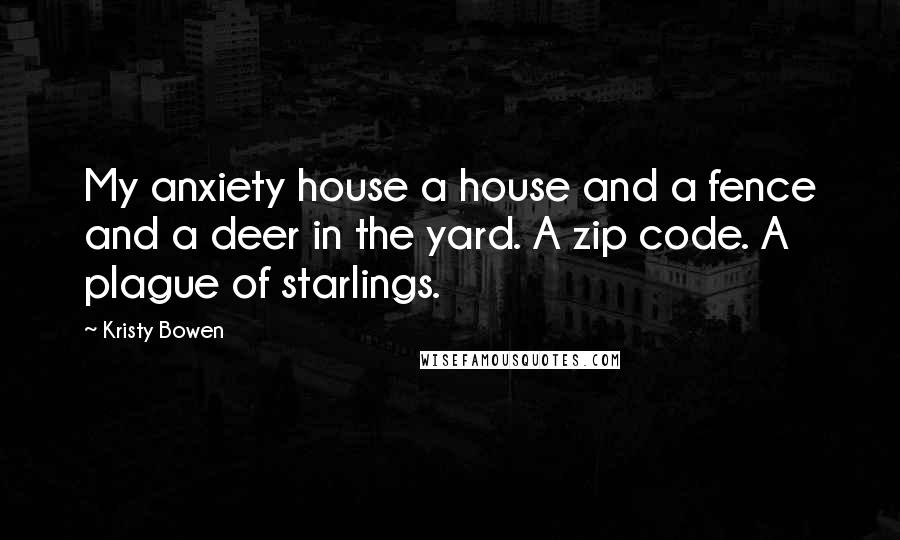 Kristy Bowen Quotes: My anxiety house a house and a fence and a deer in the yard. A zip code. A plague of starlings.