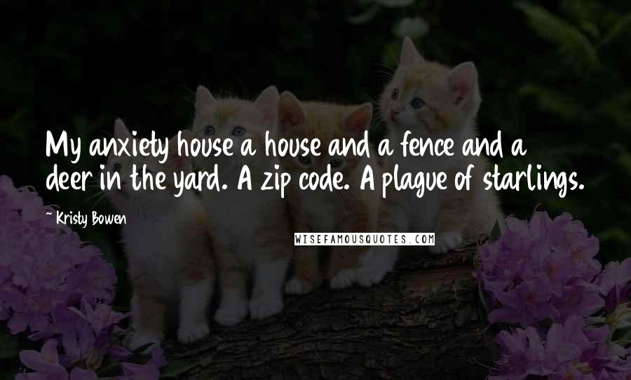 Kristy Bowen Quotes: My anxiety house a house and a fence and a deer in the yard. A zip code. A plague of starlings.