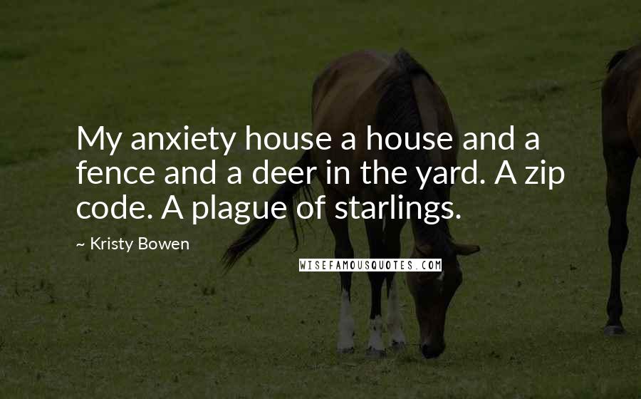 Kristy Bowen Quotes: My anxiety house a house and a fence and a deer in the yard. A zip code. A plague of starlings.