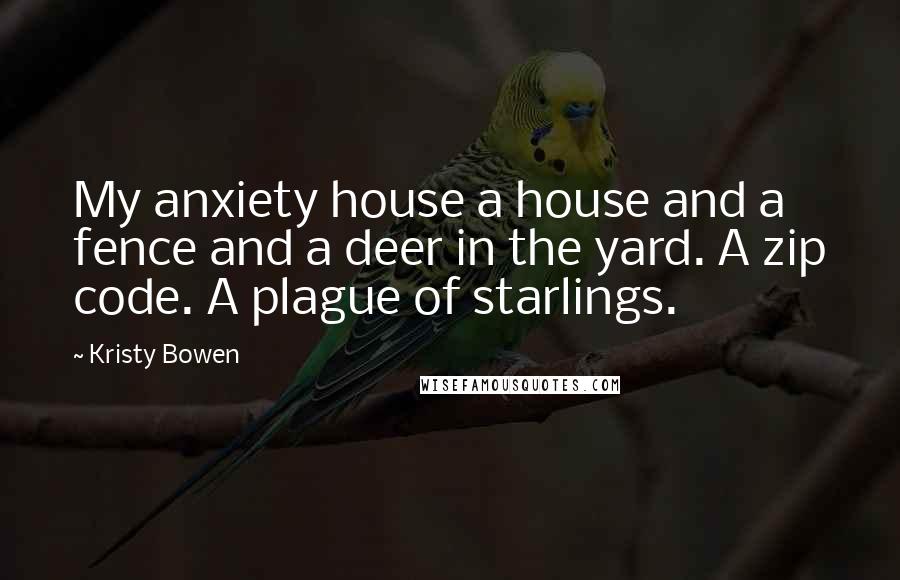 Kristy Bowen Quotes: My anxiety house a house and a fence and a deer in the yard. A zip code. A plague of starlings.
