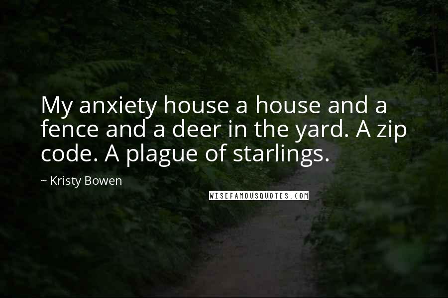 Kristy Bowen Quotes: My anxiety house a house and a fence and a deer in the yard. A zip code. A plague of starlings.