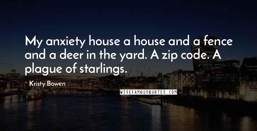 Kristy Bowen Quotes: My anxiety house a house and a fence and a deer in the yard. A zip code. A plague of starlings.