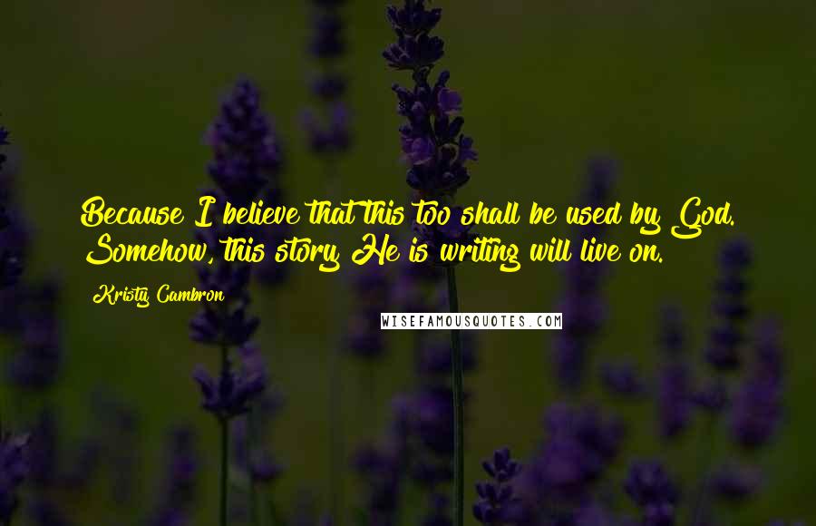 Kristy Cambron Quotes: Because I believe that this too shall be used by God. Somehow, this story He is writing will live on.