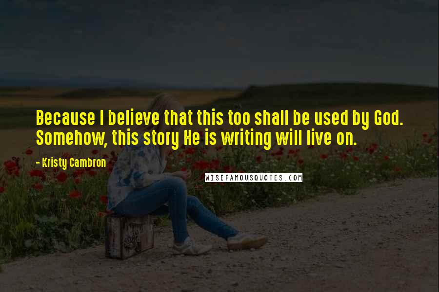 Kristy Cambron Quotes: Because I believe that this too shall be used by God. Somehow, this story He is writing will live on.