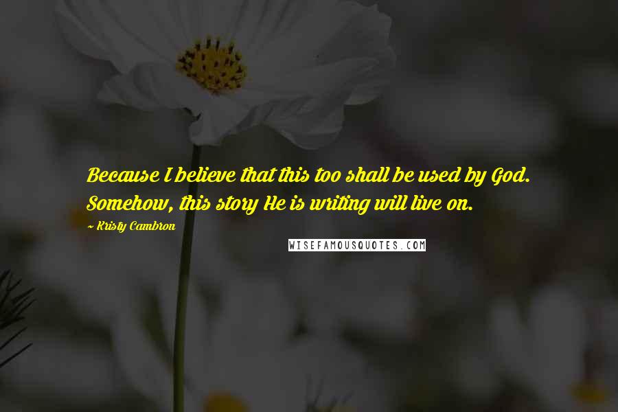 Kristy Cambron Quotes: Because I believe that this too shall be used by God. Somehow, this story He is writing will live on.