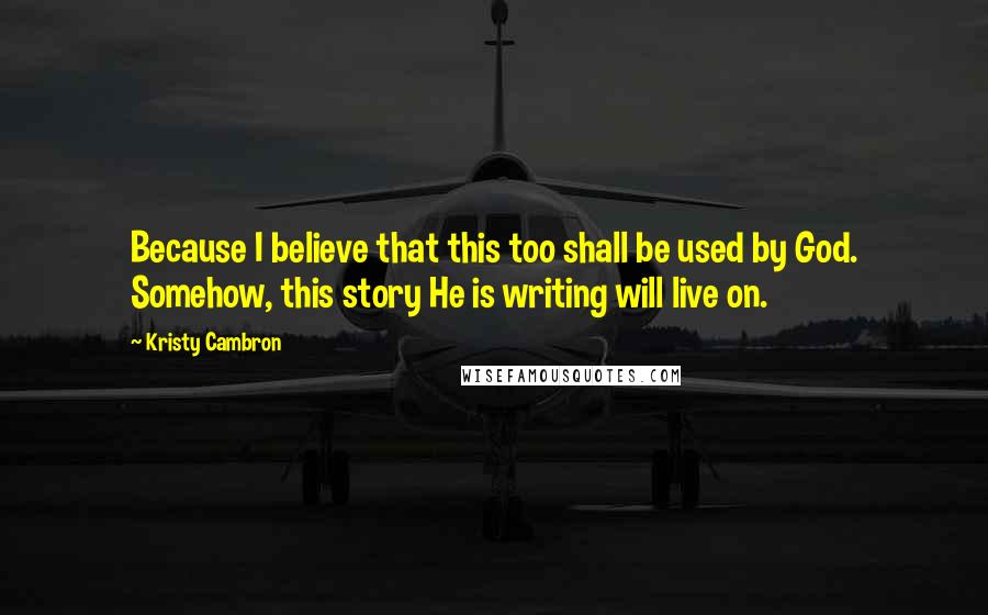 Kristy Cambron Quotes: Because I believe that this too shall be used by God. Somehow, this story He is writing will live on.