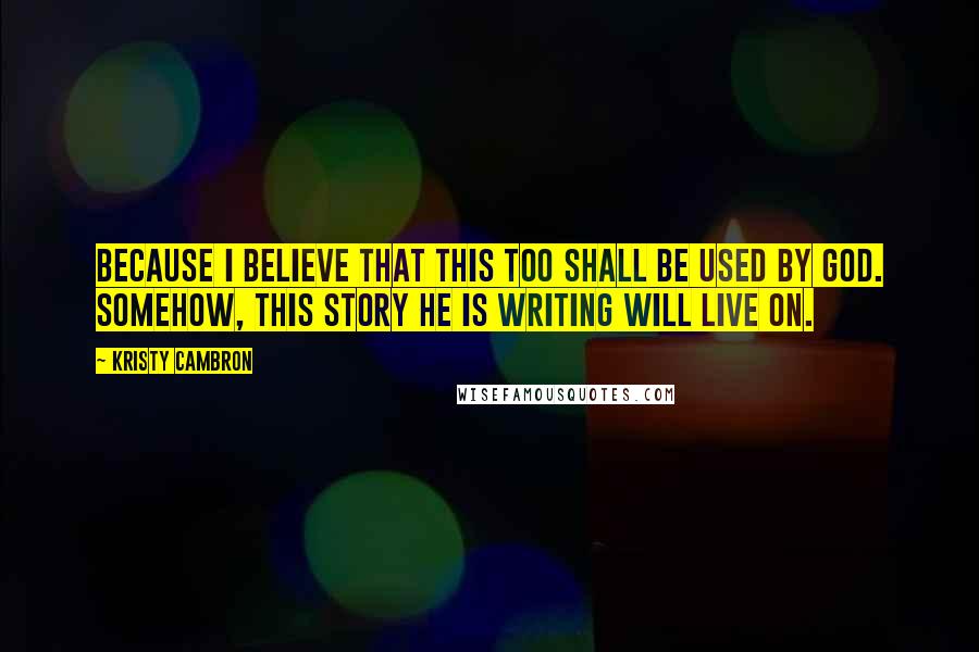 Kristy Cambron Quotes: Because I believe that this too shall be used by God. Somehow, this story He is writing will live on.