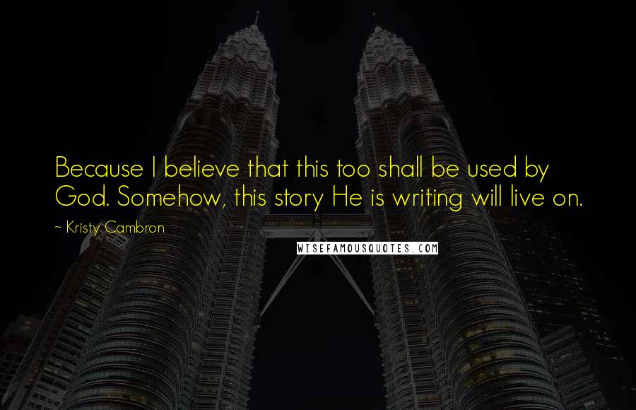 Kristy Cambron Quotes: Because I believe that this too shall be used by God. Somehow, this story He is writing will live on.