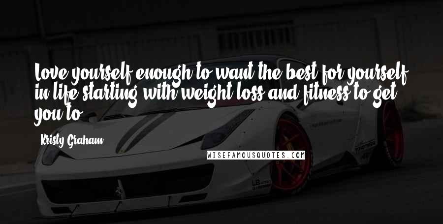 Kristy Graham Quotes: Love yourself enough to want the best for yourself in life starting with weight-loss and fitness to get you to