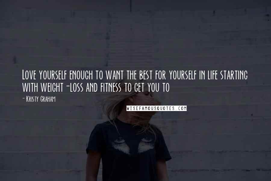 Kristy Graham Quotes: Love yourself enough to want the best for yourself in life starting with weight-loss and fitness to get you to