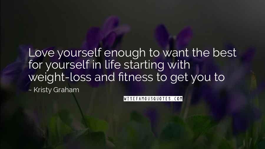 Kristy Graham Quotes: Love yourself enough to want the best for yourself in life starting with weight-loss and fitness to get you to