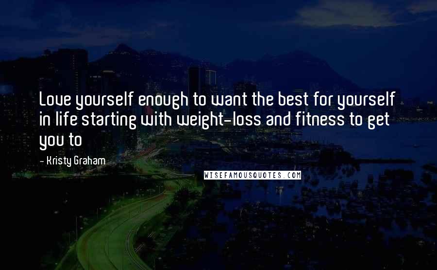 Kristy Graham Quotes: Love yourself enough to want the best for yourself in life starting with weight-loss and fitness to get you to