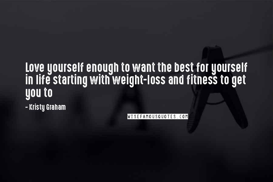 Kristy Graham Quotes: Love yourself enough to want the best for yourself in life starting with weight-loss and fitness to get you to