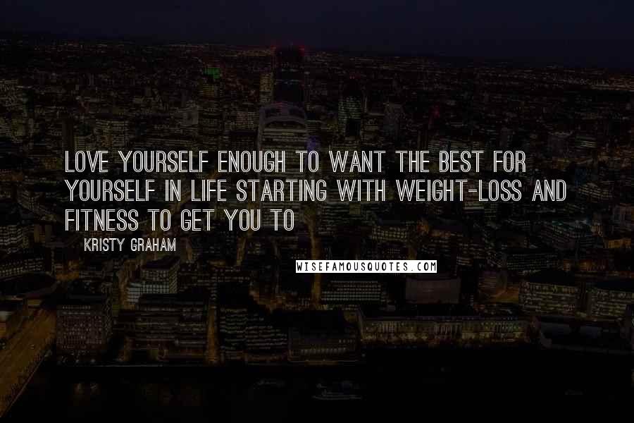 Kristy Graham Quotes: Love yourself enough to want the best for yourself in life starting with weight-loss and fitness to get you to