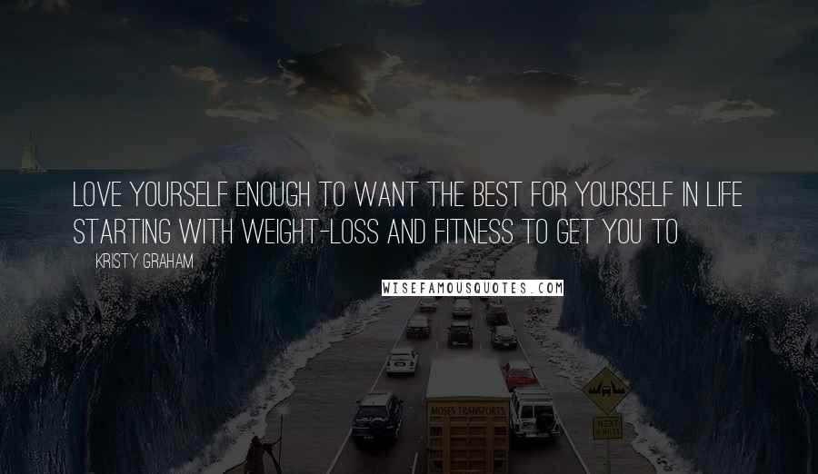 Kristy Graham Quotes: Love yourself enough to want the best for yourself in life starting with weight-loss and fitness to get you to