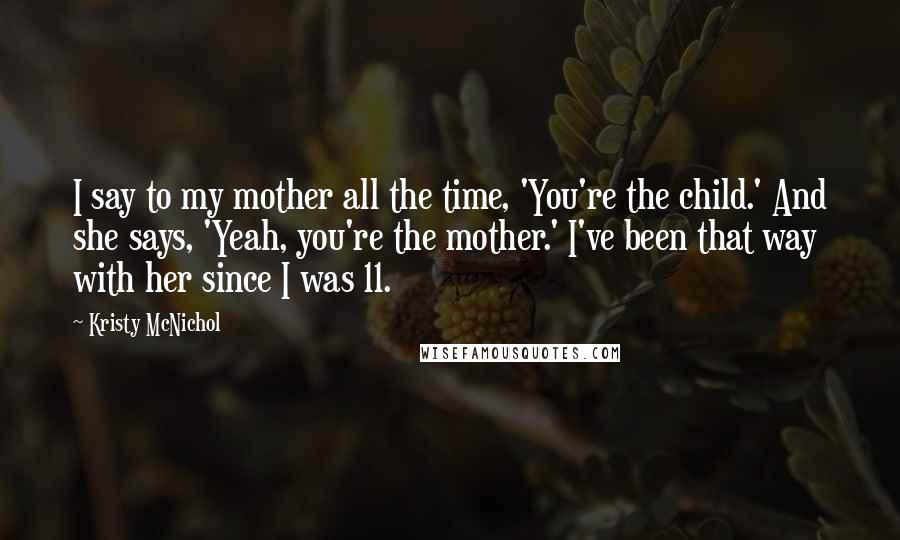 Kristy McNichol Quotes: I say to my mother all the time, 'You're the child.' And she says, 'Yeah, you're the mother.' I've been that way with her since I was 11.