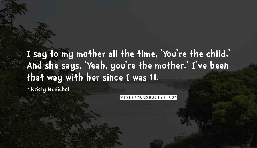 Kristy McNichol Quotes: I say to my mother all the time, 'You're the child.' And she says, 'Yeah, you're the mother.' I've been that way with her since I was 11.