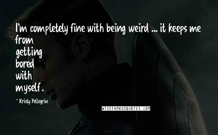 Kristy Pellegrin Quotes: I'm completely fine with being weird ... it keeps me from getting bored with myself.