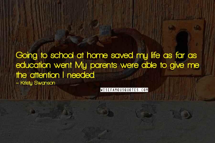 Kristy Swanson Quotes: Going to school at home saved my life as far as education went. My parents were able to give me the attention I needed.