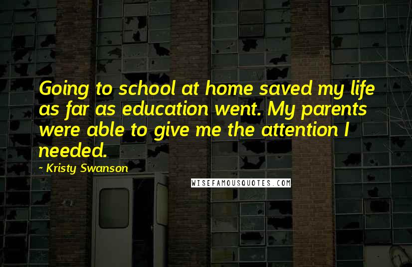 Kristy Swanson Quotes: Going to school at home saved my life as far as education went. My parents were able to give me the attention I needed.