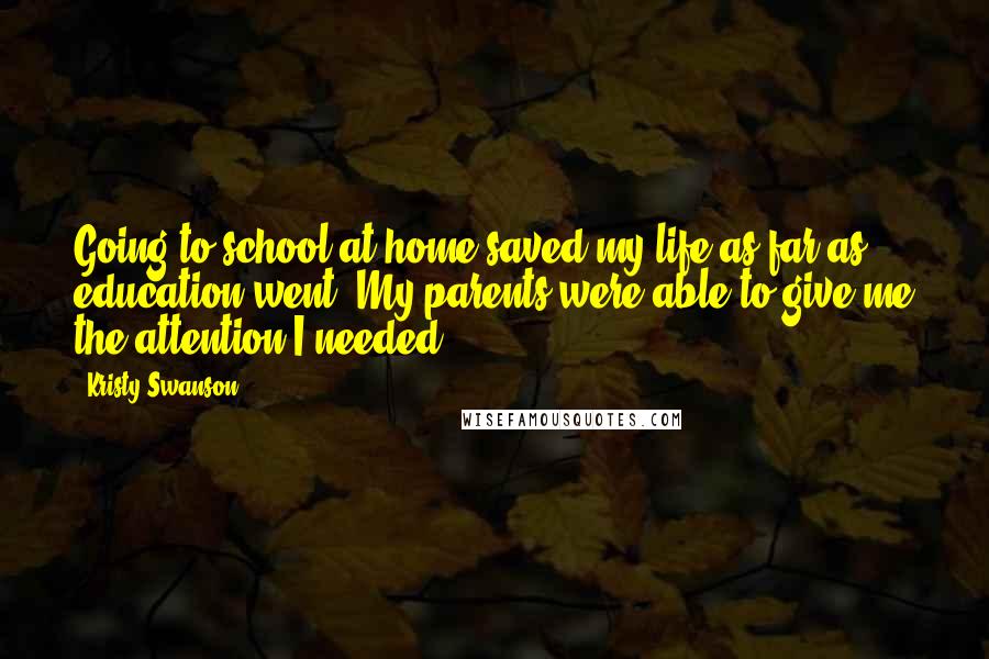 Kristy Swanson Quotes: Going to school at home saved my life as far as education went. My parents were able to give me the attention I needed.