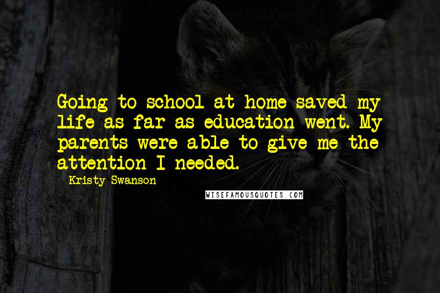 Kristy Swanson Quotes: Going to school at home saved my life as far as education went. My parents were able to give me the attention I needed.