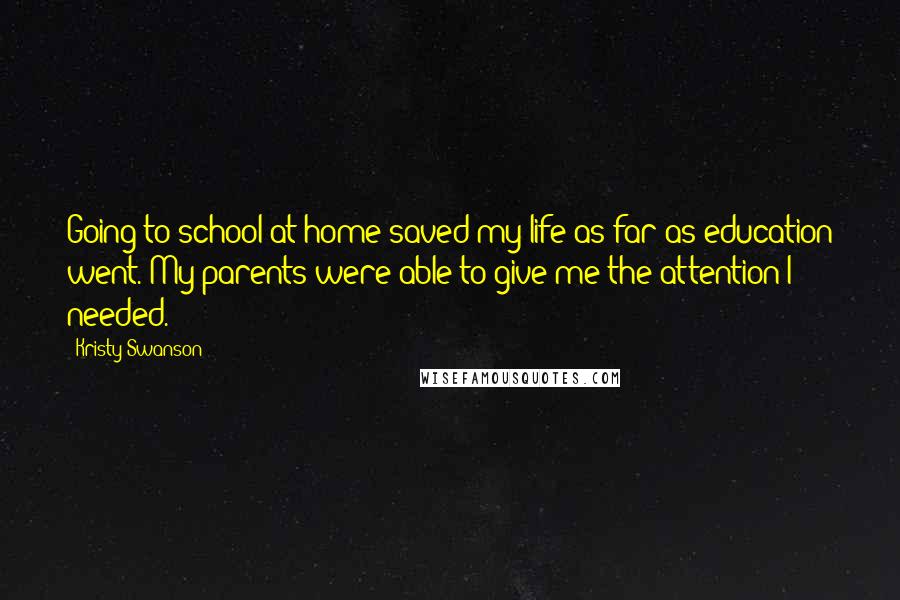 Kristy Swanson Quotes: Going to school at home saved my life as far as education went. My parents were able to give me the attention I needed.