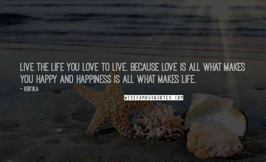 Kritika Quotes: Live the life you love to live. Because love is all what makes you happy and happiness is all what makes life.