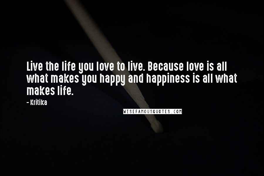 Kritika Quotes: Live the life you love to live. Because love is all what makes you happy and happiness is all what makes life.