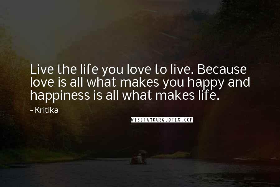 Kritika Quotes: Live the life you love to live. Because love is all what makes you happy and happiness is all what makes life.