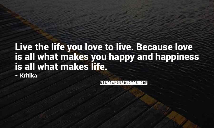 Kritika Quotes: Live the life you love to live. Because love is all what makes you happy and happiness is all what makes life.