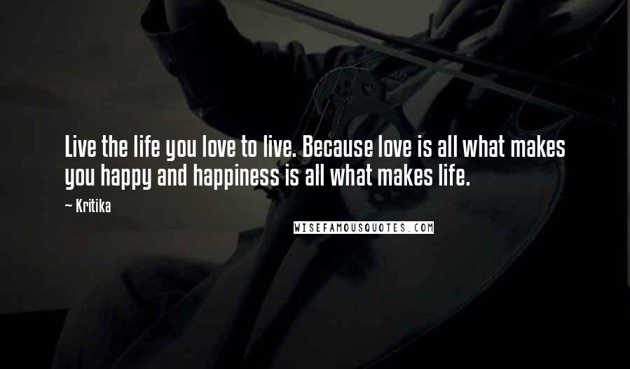 Kritika Quotes: Live the life you love to live. Because love is all what makes you happy and happiness is all what makes life.