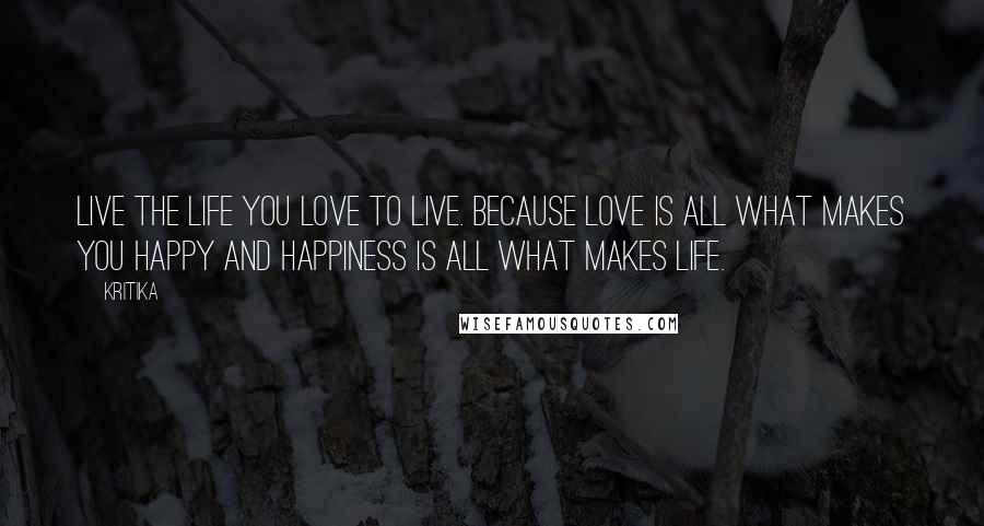 Kritika Quotes: Live the life you love to live. Because love is all what makes you happy and happiness is all what makes life.